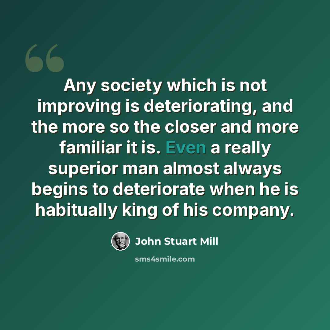 “Any society which is not improving is deteriorating, and the more so the closer and more familiar it is. Even a really superior man almost always begins to deteriorate when he is habitually king of his company.” quote by John Stuart Mill