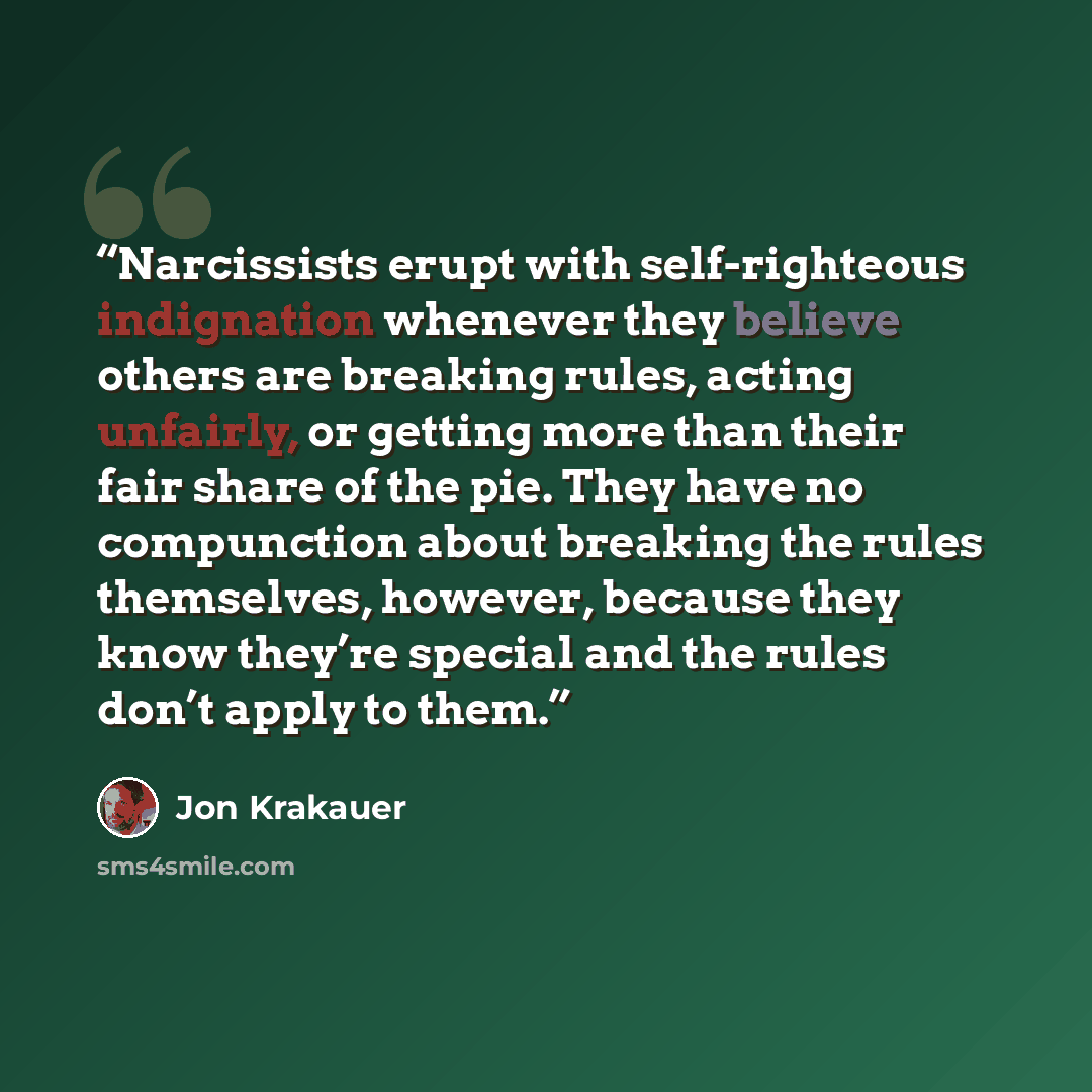 “Narcissists erupt with self-righteous indignation whenever they believe others are breaking rules, acting unfairly, or getting more than their fair share of the pie. They have no compunction about breaking the rules themselves, however, because they know they’re special and the rules don’t apply…” quote by Jon Krakauer