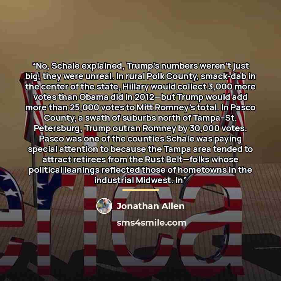 “No, Schale explained, Trump’s numbers weren’t just big, they were unreal. In rural Polk County, smack-dab in the center of the state, Hillary would collect 3,000 more votes than Obama did in 2012—but Trump would add more than 25,000 votes to Mitt Romney’s total. In Pasco County, a swath of suburbs…” quote by Jonathan Allen