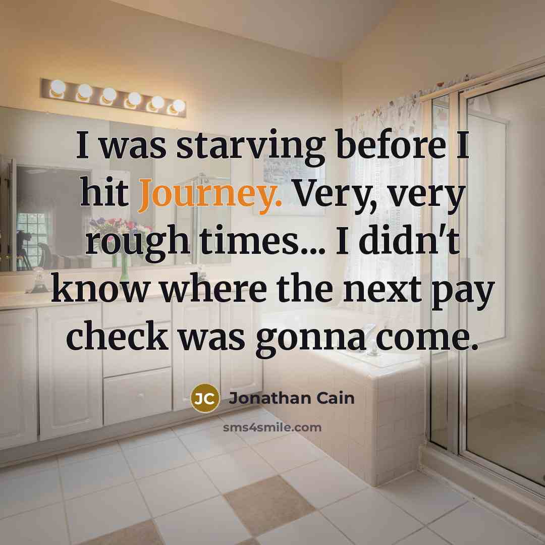 “I was starving before I hit Journey. Very, very rough times... I didn't know where the next pay check was gonna come.” quote by Jonathan Cain