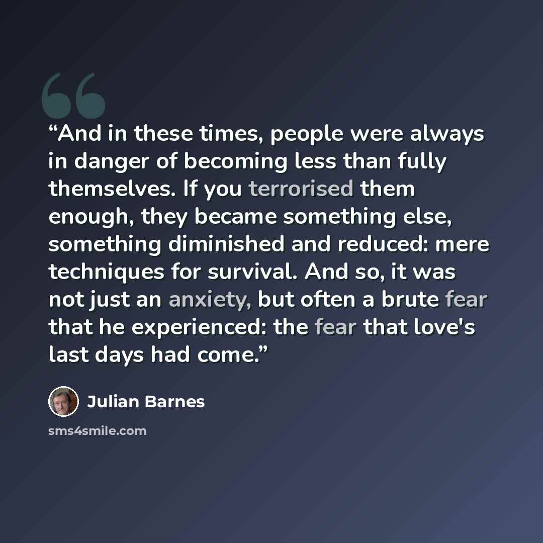 “And in these times, people were always in danger of becoming less than fully themselves. If you terrorised them enough, they became something else, something diminished and reduced: mere techniques for survival. And so, it was not just an anxiety, but often a brute fear that he experienced: the…” quote by Julian Barnes