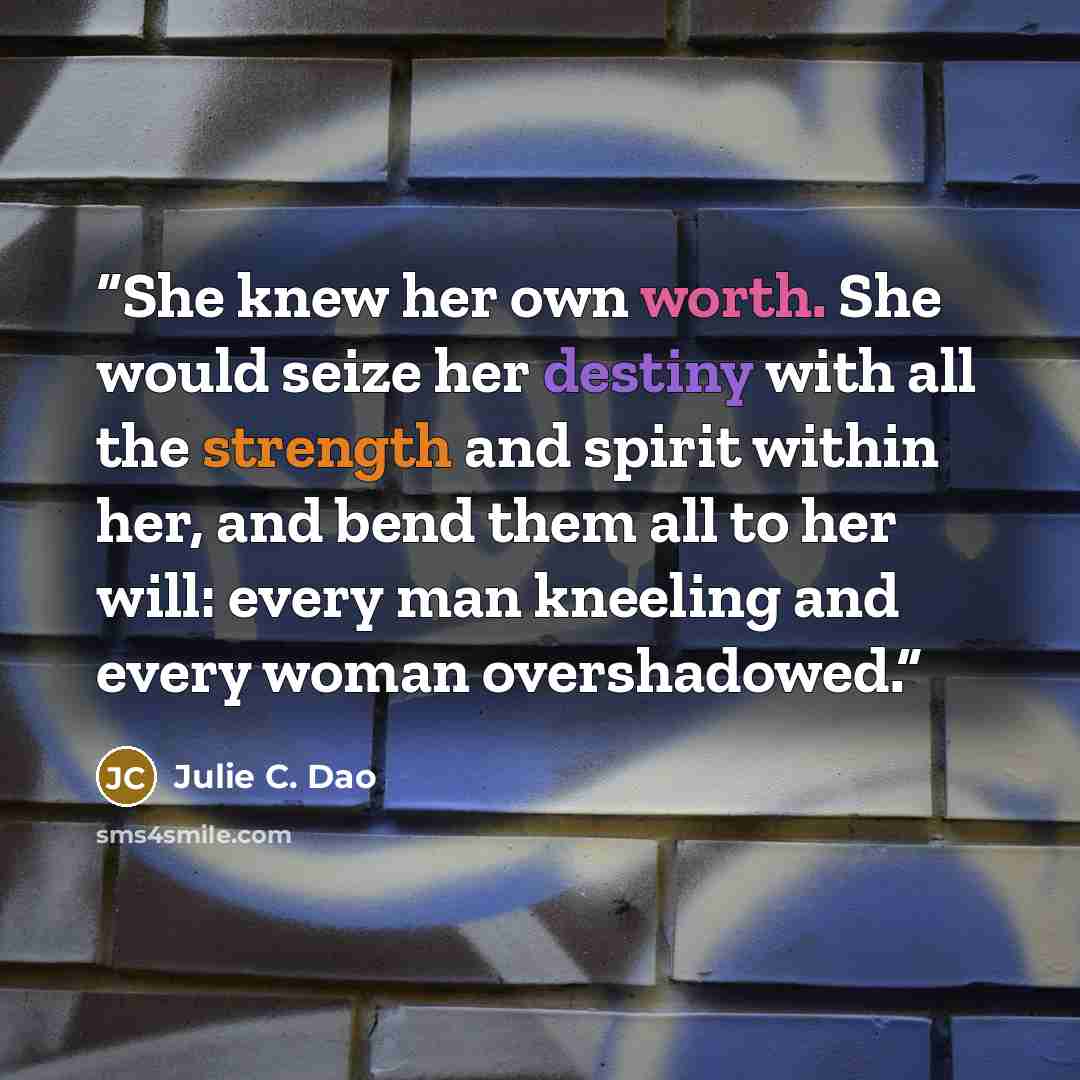 “She knew her own worth. She would seize her destiny with all the strength and spirit within her, and bend them all to her will: every man kneeling and every woman overshadowed.” quote by Julie C. Dao