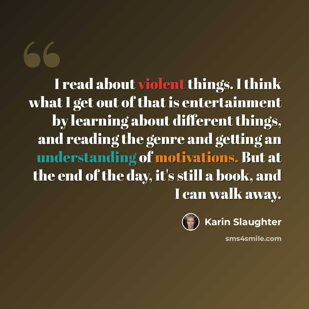 “I read about violent things. I think what I get out of that is entertainment by learning about different things, and reading the genre and getting an understanding of motivations. But at the end of the day, it's still a book, and I can walk away.” quote by Karin Slaughter