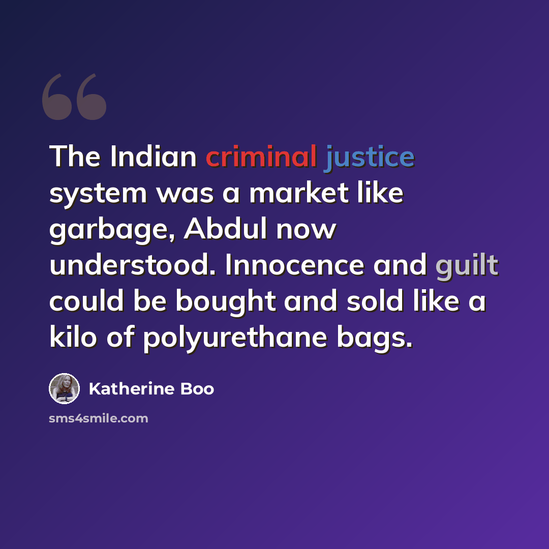 “The Indian criminal justice system was a market like garbage, Abdul now understood. Innocence and guilt could be bought and sold like a kilo of polyurethane bags.” quote by Katherine Boo