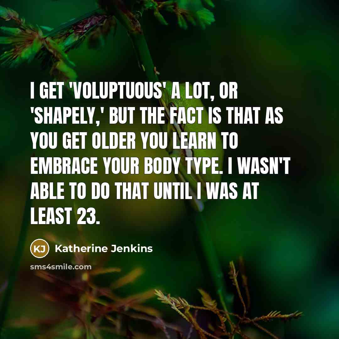 “I get 'voluptuous' a lot, or 'shapely,' but the fact is that as you get older you learn to embrace your body type. I wasn't able to do that until I was at least 23.” quote by Katherine Jenkins