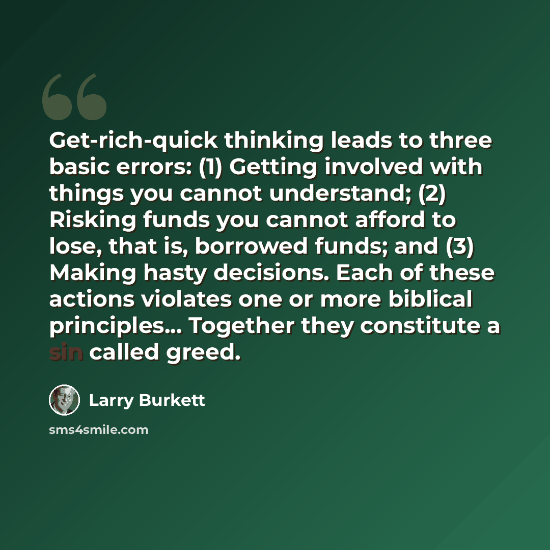 “Get-rich-quick thinking leads to three basic errors: (1) Getting involved with things you cannot understand; (2) Risking funds you cannot afford to lose, that is, borrowed funds; and (3) Making hasty decisions. Each of these actions violates one or more biblical principles... Together they…” quote by Larry Burkett