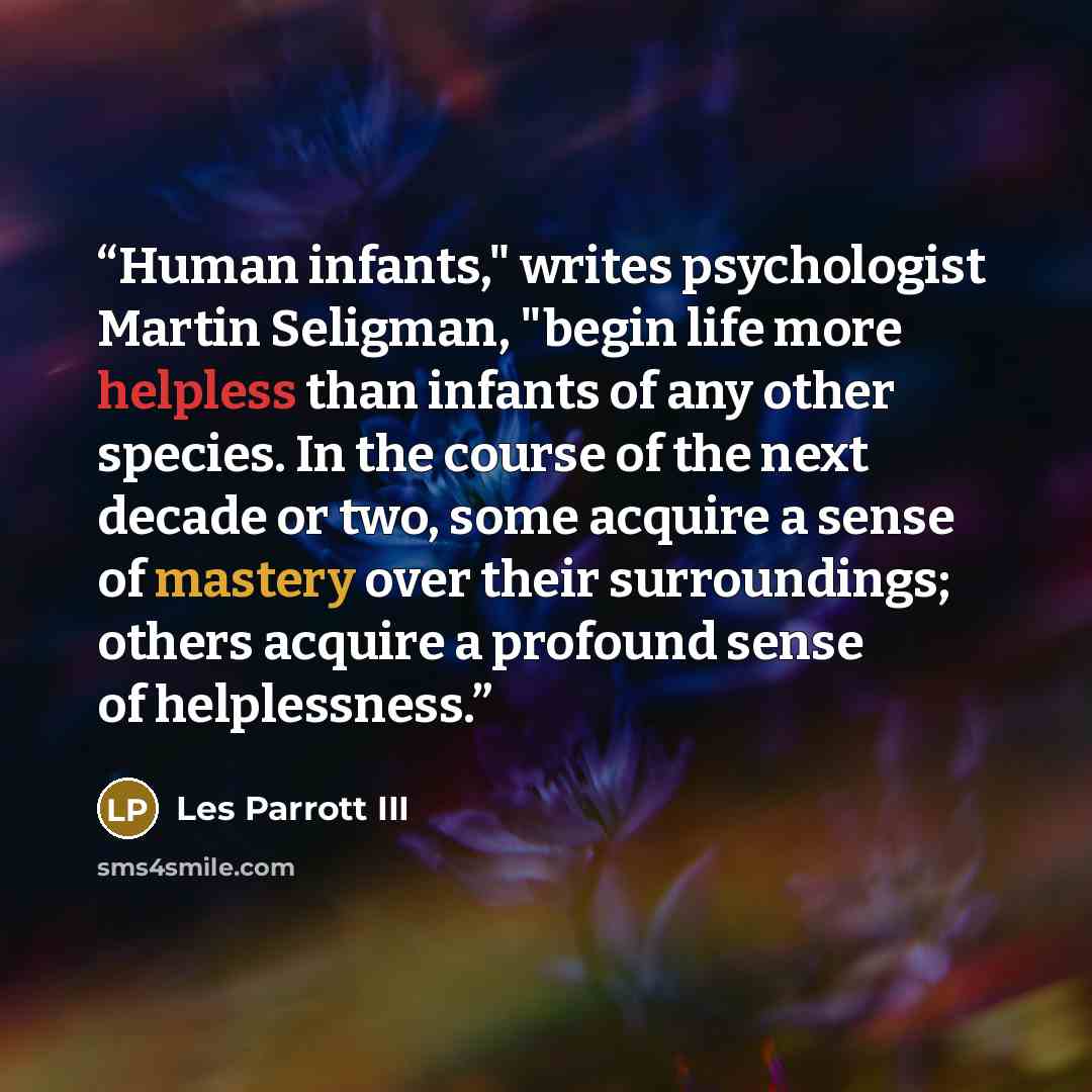 “Human infants," writes psychologist Martin Seligman, "begin life more helpless than infants of any other species. In the course of the next decade or two, some acquire a sense of mastery over their surroundings; others acquire a profound sense of helplessness.” quote by Les Parrott III