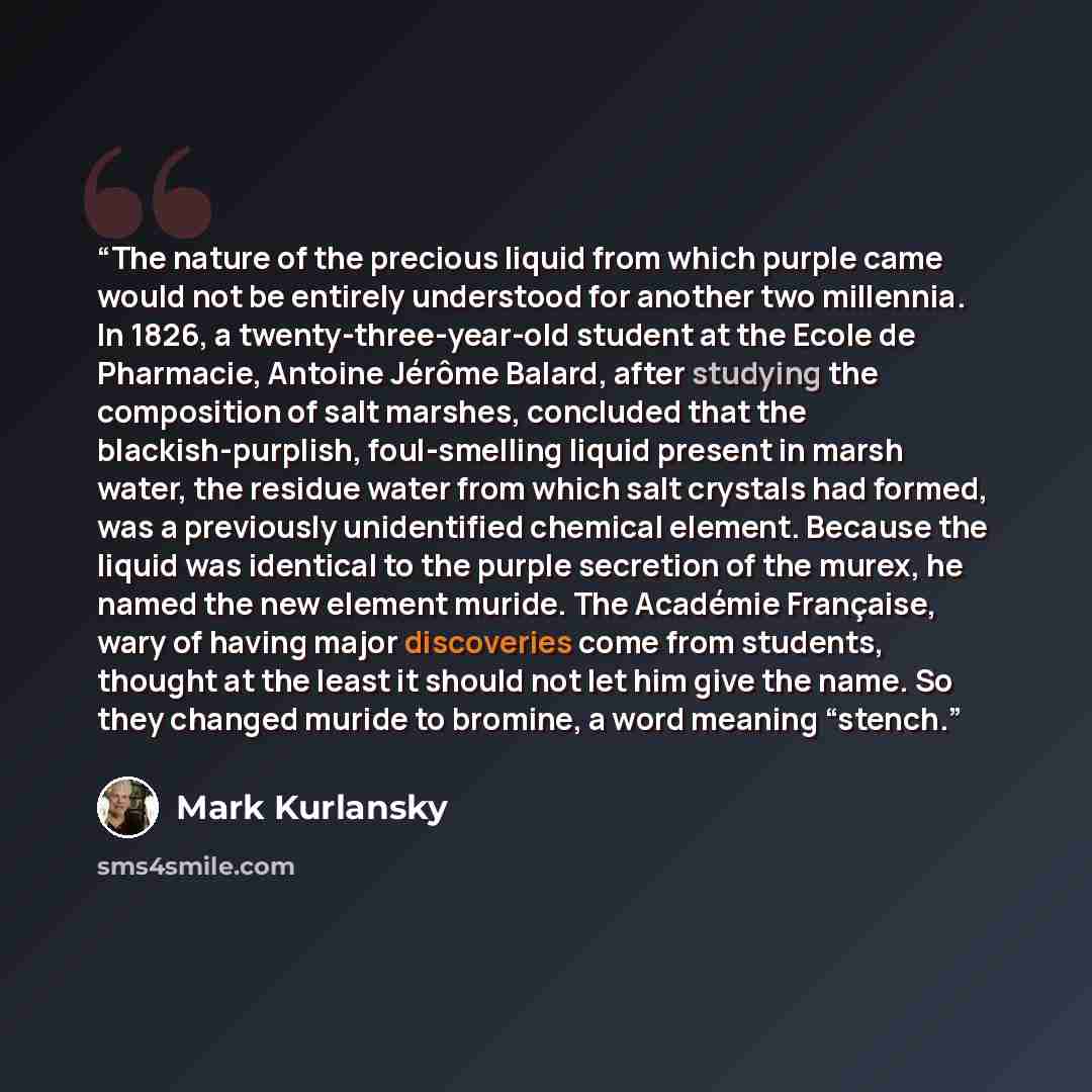 “The nature of the precious liquid from which purple came would not be entirely understood for another two millennia. In 1826, a twenty-three-year-old student at the Ecole de Pharmacie, Antoine Jérôme Balard, after studying the composition of salt marshes, concluded that the blackish-purplish…” quote by Mark Kurlansky