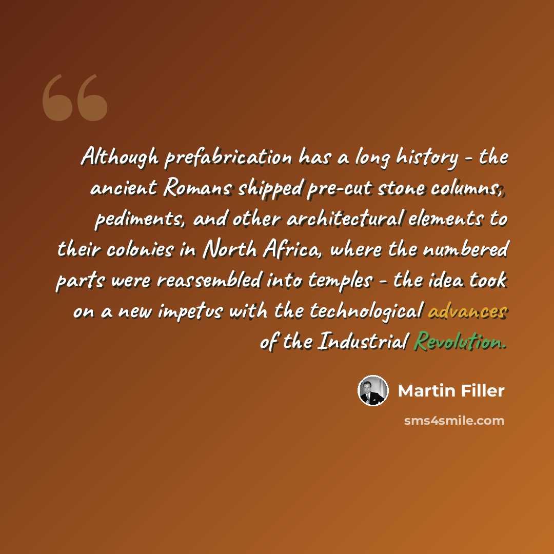 “Although prefabrication has a long history - the ancient Romans shipped pre-cut stone columns, pediments, and other architectural elements to their colonies in North Africa, where the numbered parts were reassembled into temples - the idea took on a new impetus with the technological advances of…” quote by Martin Filler