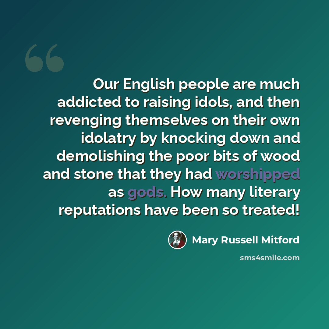 “Our English people are much addicted to raising idols, and then revenging themselves on their own idolatry by knocking down and demolishing the poor bits of wood and stone that they had worshipped as gods. How many literary reputations have been so treated!” quote by Mary Russell Mitford