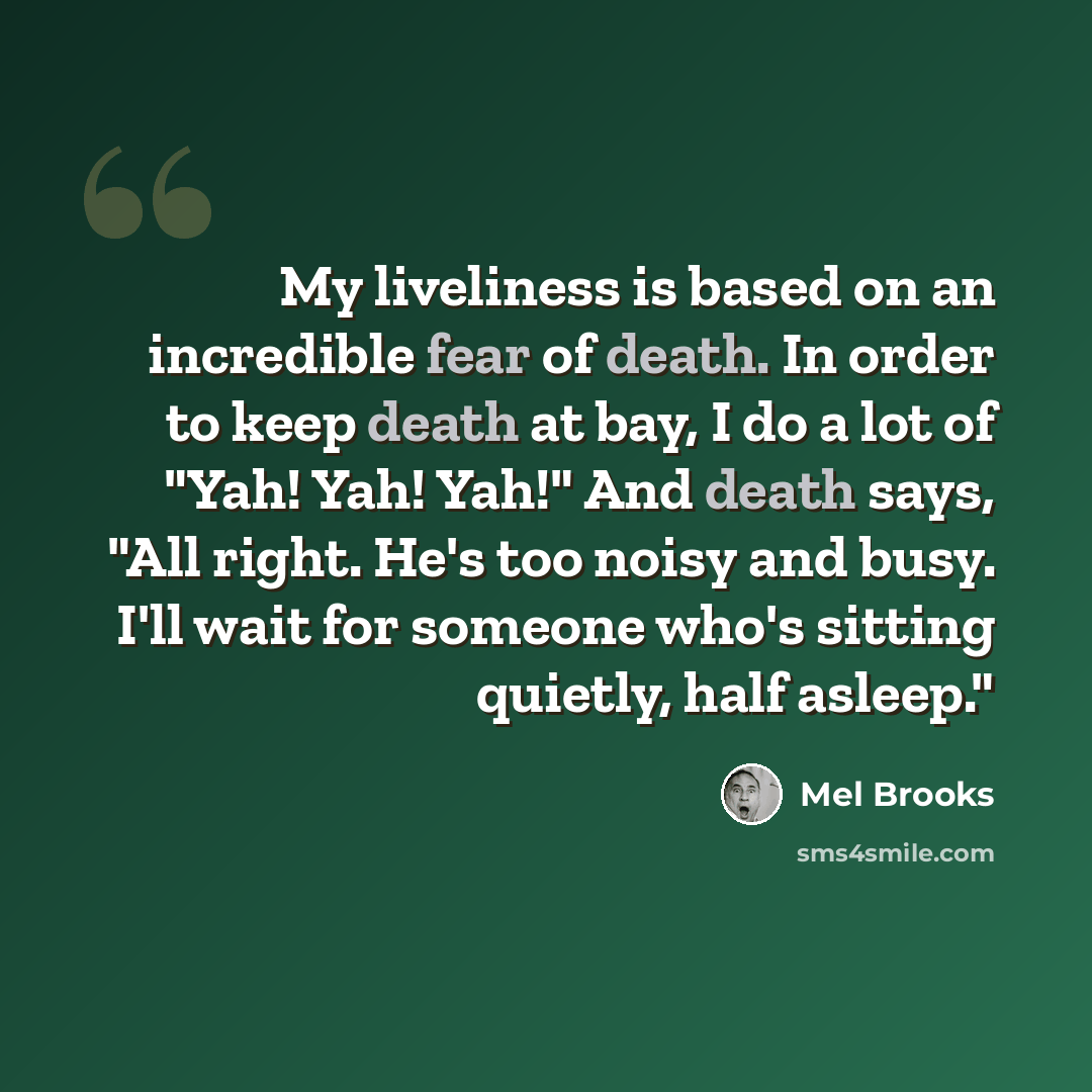 “My liveliness is based on an incredible fear of death. In order to keep death at bay, I do a lot of "Yah! Yah! Yah!" And death says, "All right. He's too noisy and busy. I'll wait for someone who's sitting quietly, half asleep."” quote by Mel Brooks