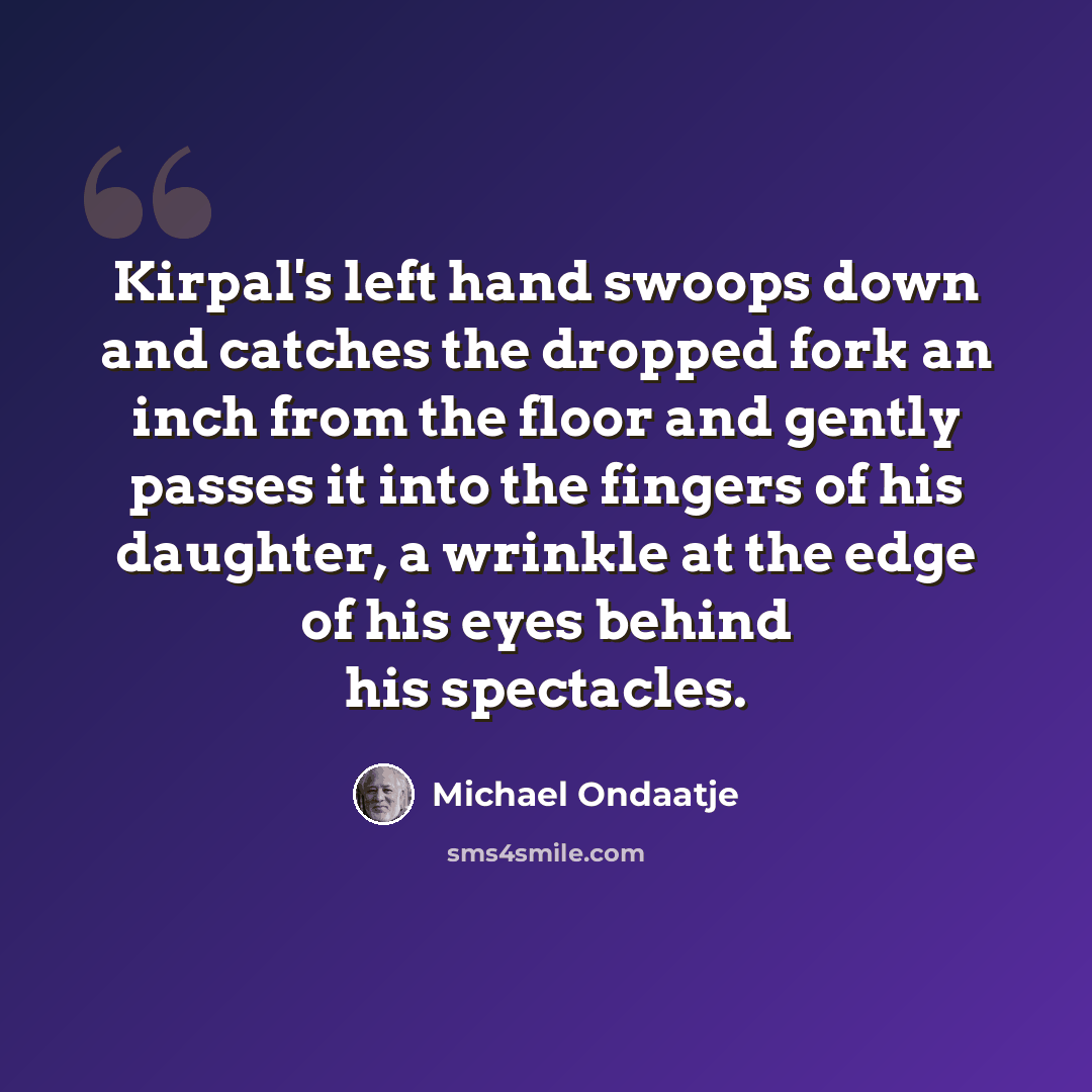 “Kirpal's left hand swoops down and catches the dropped fork an inch from the floor and gently passes it into the fingers of his daughter, a wrinkle at the edge of his eyes behind his spectacles.” quote by Michael Ondaatje