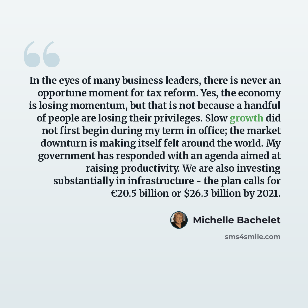 “In the eyes of many business leaders, there is never an opportune moment for tax reform. Yes, the economy is losing momentum, but that is not because a handful of people are losing their privileges. Slow growth did not first begin during my term in office; the market downturn is making itself felt…” quote by Michelle Bachelet
