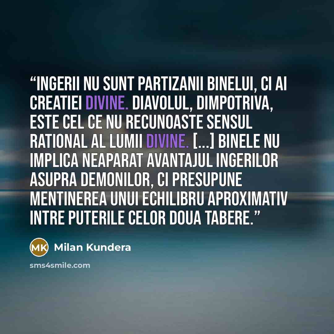 “Ingerii nu sunt partizanii Binelui, ci ai creatiei divine. Diavolul, dimpotriva, este cel ce nu recunoaste sensul rational al lumii divine. [...] Binele nu implica neaparat avantajul ingerilor asupra demonilor, ci presupune mentinerea unui echilibru aproximativ intre puterile celor doua tabere.” quote by Milan Kundera