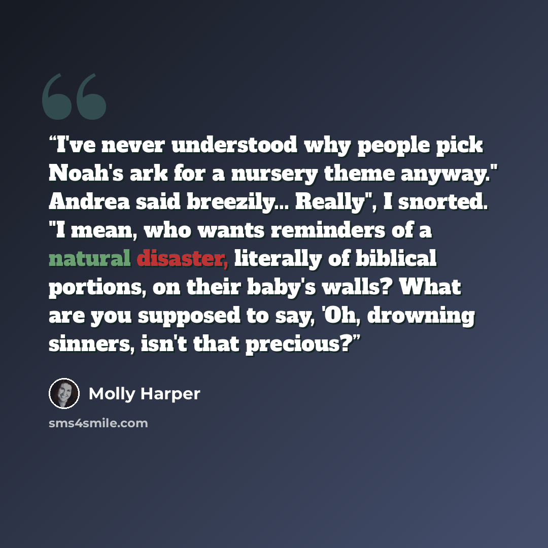 “I've never understood why people pick Noah's ark for a nursery theme anyway." Andrea said breezily... Really", I snorted. "I mean, who wants reminders of a natural disaster, literally of biblical portions, on their baby's walls? What are you supposed to say, 'Oh, drowning sinners, isn't that…” quote by Molly Harper