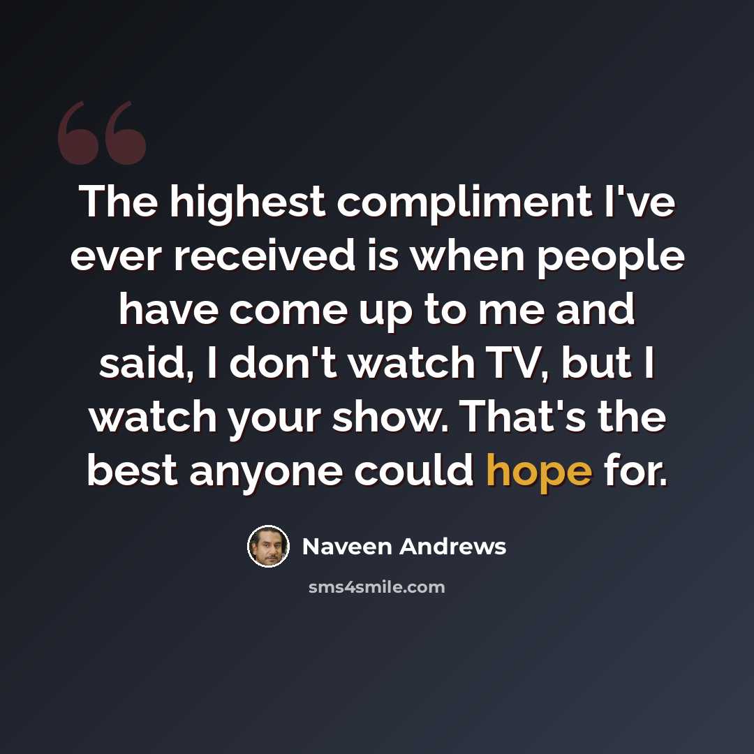 “The highest compliment I've ever received is when people have come up to me and said, I don't watch TV, but I watch your show. That's the best anyone could hope for.” quote by Naveen Andrews