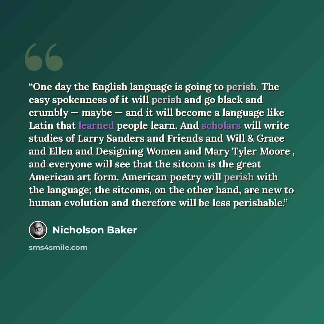 “One day the English language is going to perish. The easy spokenness of it will perish and go black and crumbly — maybe — and it will become a language like Latin that learned people learn. And scholars will write studies of Larry Sanders and Friends and Will & Grace and Ellen and Designing Women…” quote by Nicholson Baker
