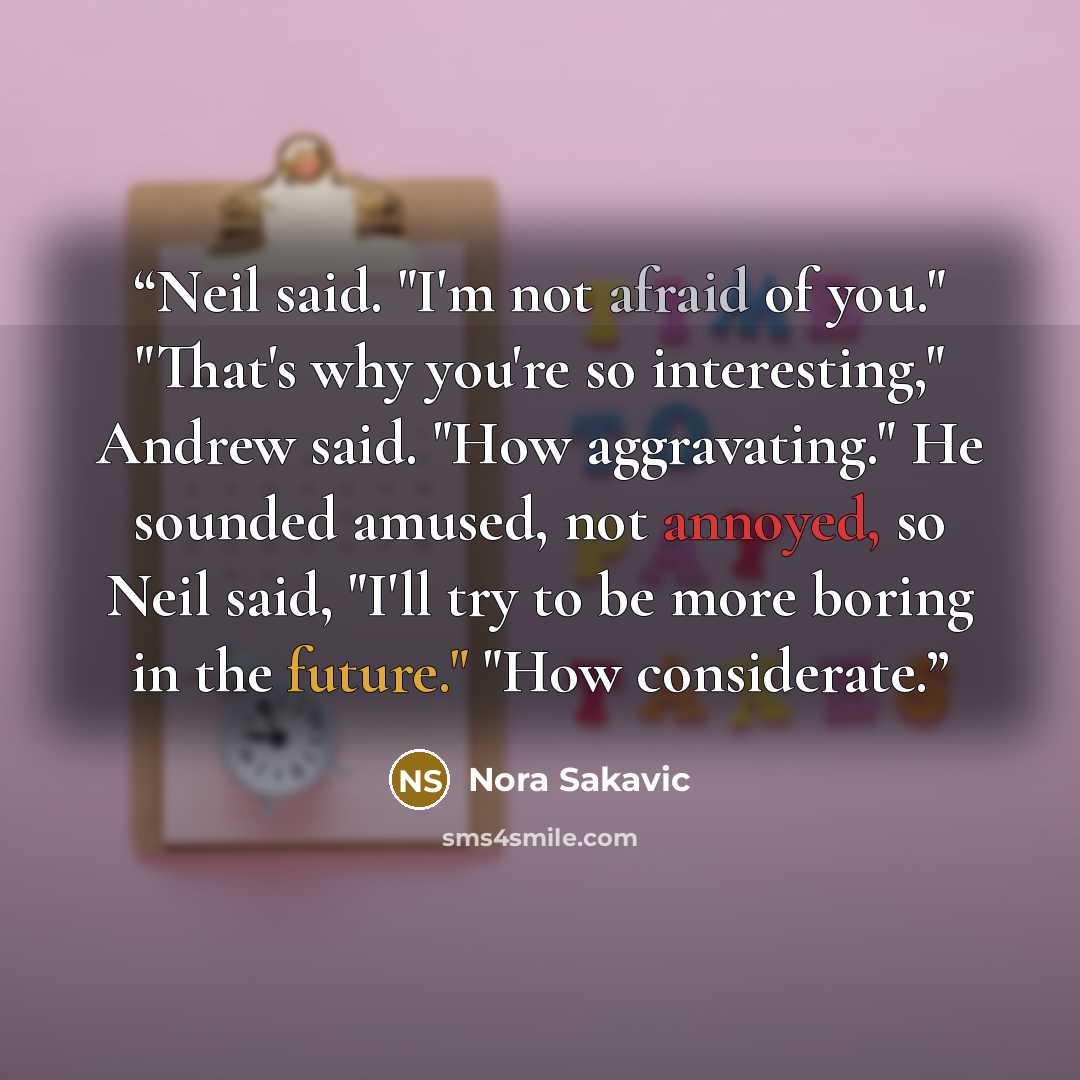 “Neil said. "I'm not afraid of you." "That's why you're so interesting," Andrew said. "How aggravating." He sounded amused, not annoyed, so Neil said, "I'll try to be more boring in the future." "How considerate.” quote by Nora Sakavic