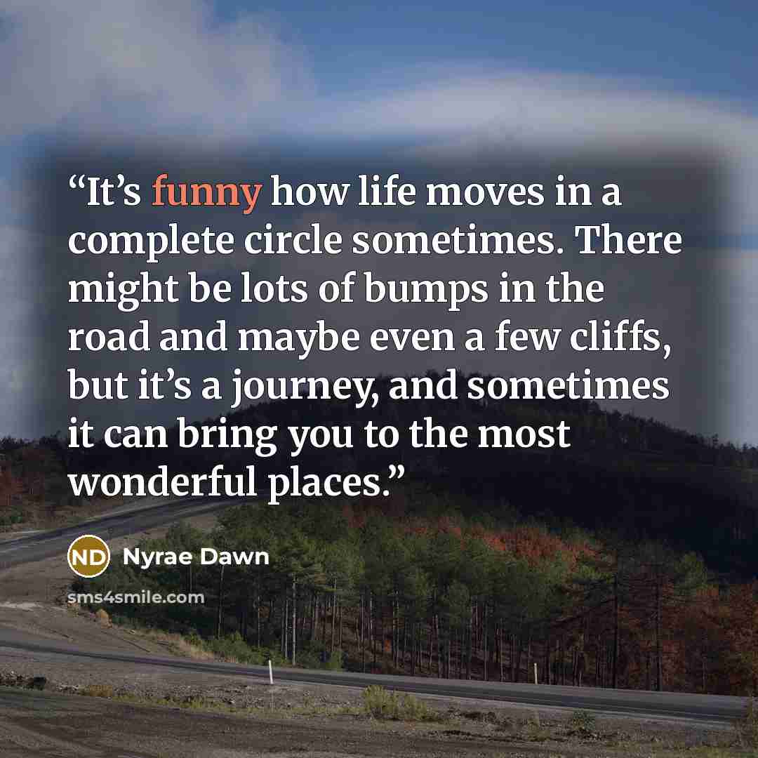 “It’s funny how life moves in a complete circle sometimes. There might be lots of bumps in the road and maybe even a few cliffs, but it’s a journey, and sometimes it can bring you to the most wonderful places.” quote by Nyrae Dawn
