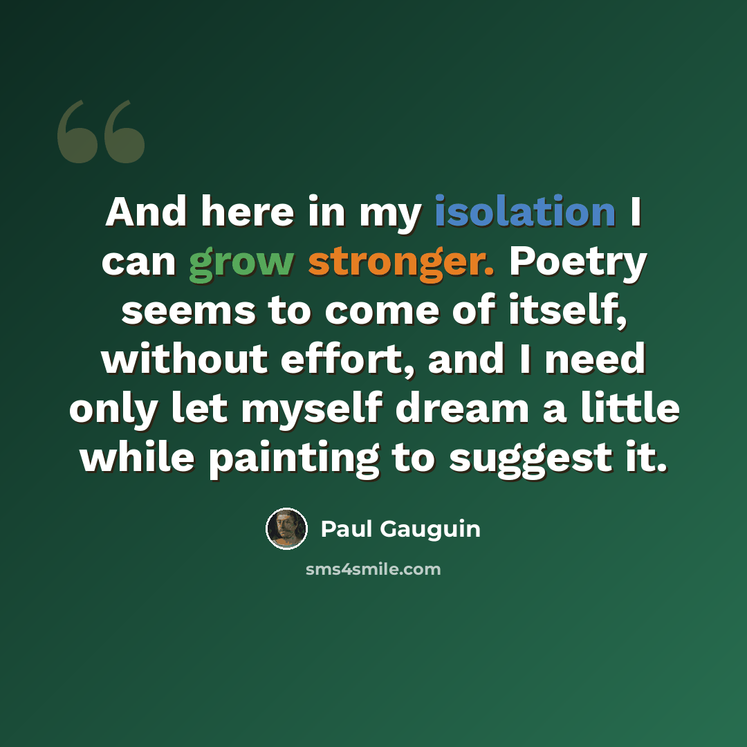 “And here in my isolation I can grow stronger. Poetry seems to come of itself, without effort, and I need only let myself dream a little while painting to suggest it.” quote by Paul Gauguin
