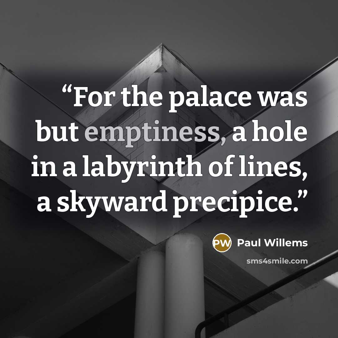 “For the palace was but emptiness, a hole in a labyrinth of lines, a skyward precipice.” quote by Paul Willems