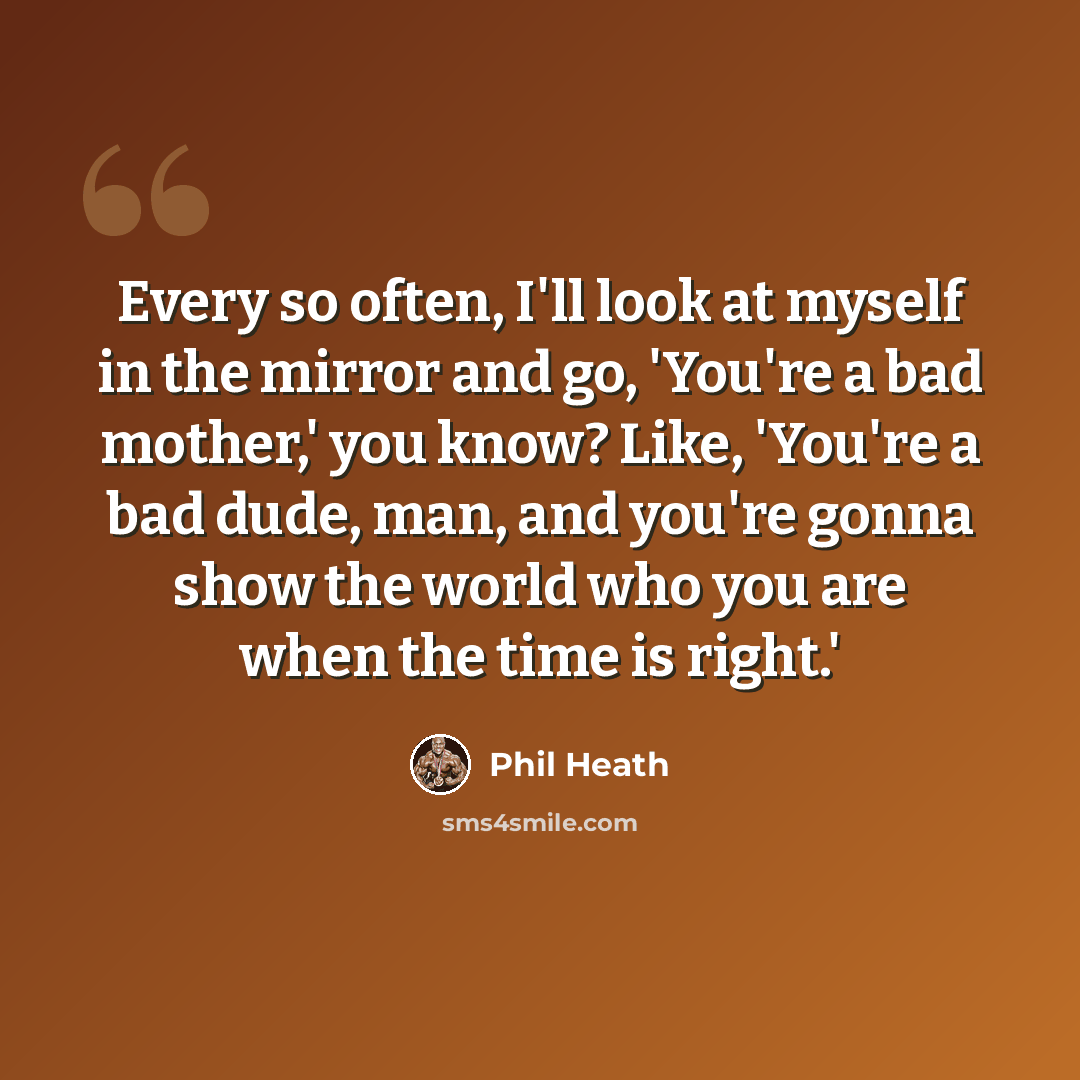 “Every so often, I'll look at myself in the mirror and go, 'You're a bad mother,' you know? Like, 'You're a bad dude, man, and you're gonna show the world who you are when the time is right.'” quote by Phil Heath