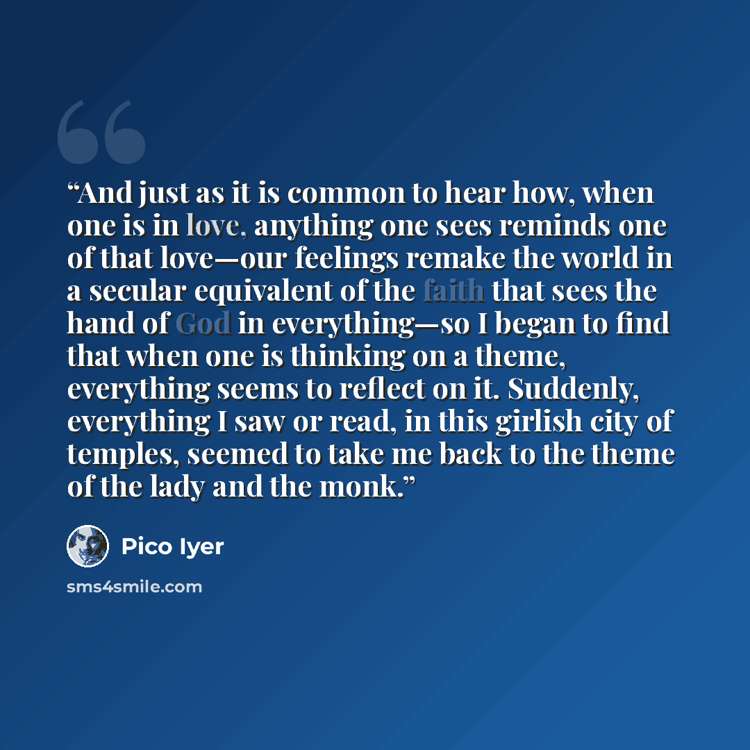 “And just as it is common to hear how, when one is in love, anything one sees reminds one of that love—our feelings remake the world in a secular equivalent of the faith that sees the hand of God in everything—so I began to find that when one is thinking on a theme, everything seems to reflect on…” quote by Pico Iyer