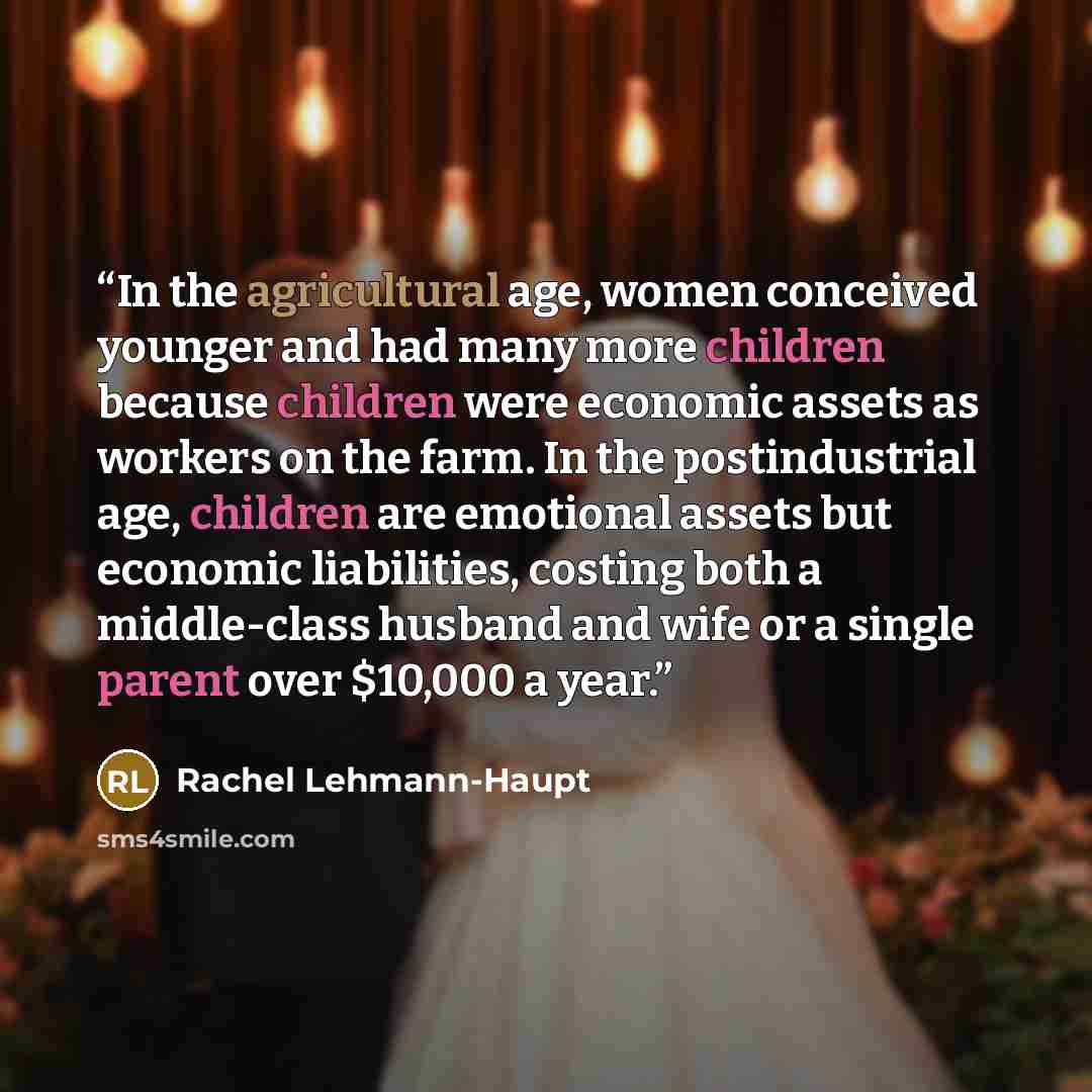 “In the agricultural age, women conceived younger and had many more children because children were economic assets as workers on the farm. In the postindustrial age, children are emotional assets but economic liabilities, costing both a middle-class husband and wife or a single parent over $10,000…” quote by Rachel Lehmann-Haupt
