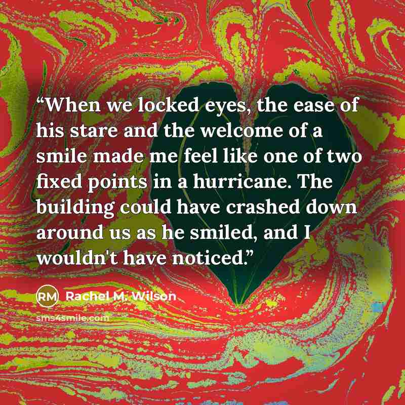 “When we locked eyes, the ease of his stare and the welcome of a smile made me feel like one of two fixed points in a hurricane. The building could have crashed down around us as he smiled, and I wouldn't have noticed.” quote by Rachel M. Wilson