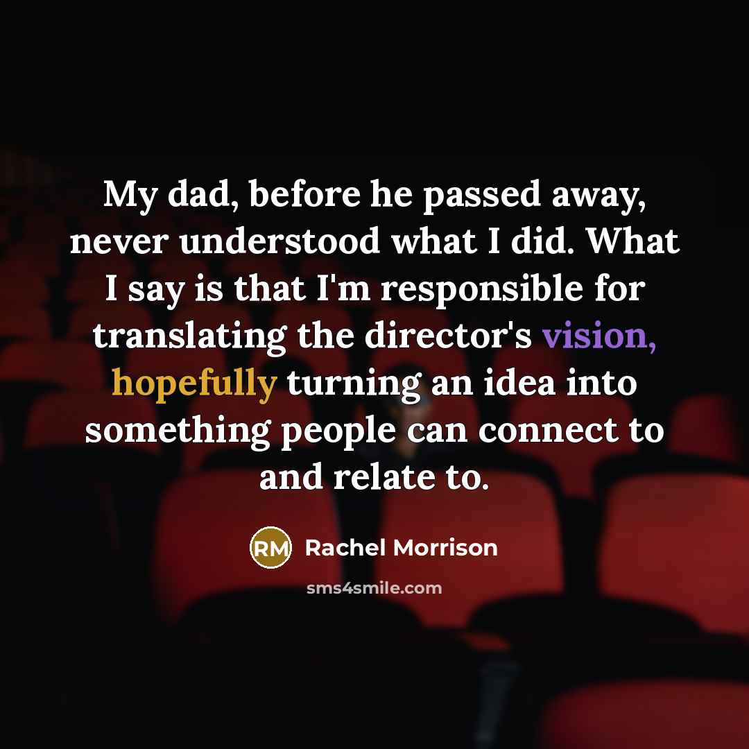 “My dad, before he passed away, never understood what I did. What I say is that I'm responsible for translating the director's vision, hopefully turning an idea into something people can connect to and relate to.” quote by Rachel Morrison