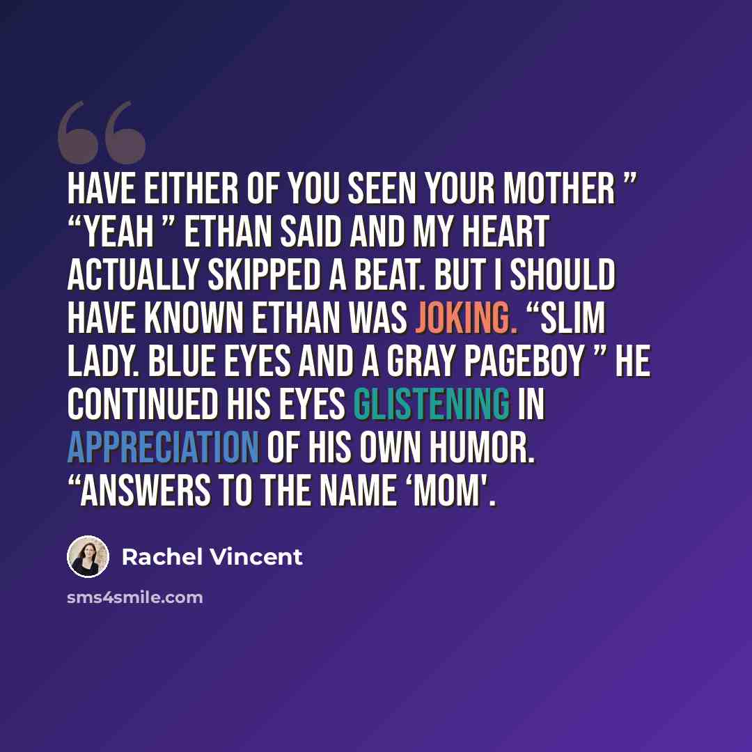 “Have either of you seen your mother ” “Yeah ” Ethan said and my heart actually skipped a beat. But I should have known Ethan was joking. “Slim lady. Blue eyes and a gray pageboy ” he continued his eyes glistening in appreciation of his own humor. “Answers to the name ‘Mom'.” quote by Rachel Vincent