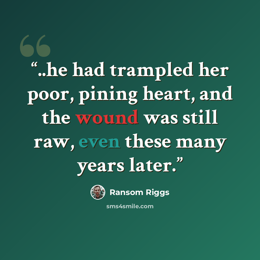 “..he had trampled her poor, pining heart, and the wound was still raw, even these many years later.” quote by Ransom Riggs