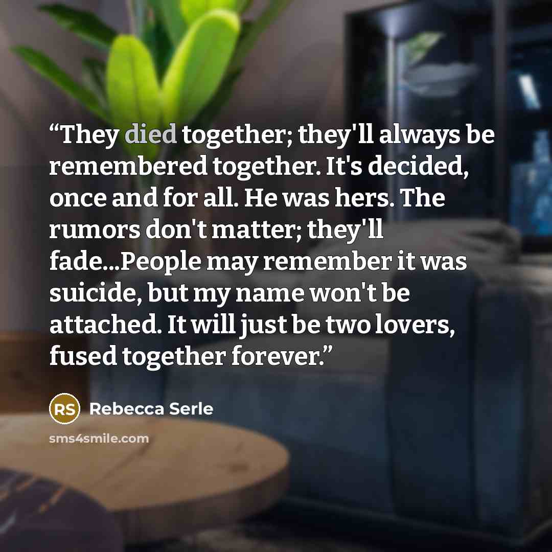 “They died together; they'll always be remembered together. It's decided, once and for all. He was hers. The rumors don't matter; they'll fade...People may remember it was suicide, but my name won't be attached. It will just be two lovers, fused together forever.” quote by Rebecca Serle