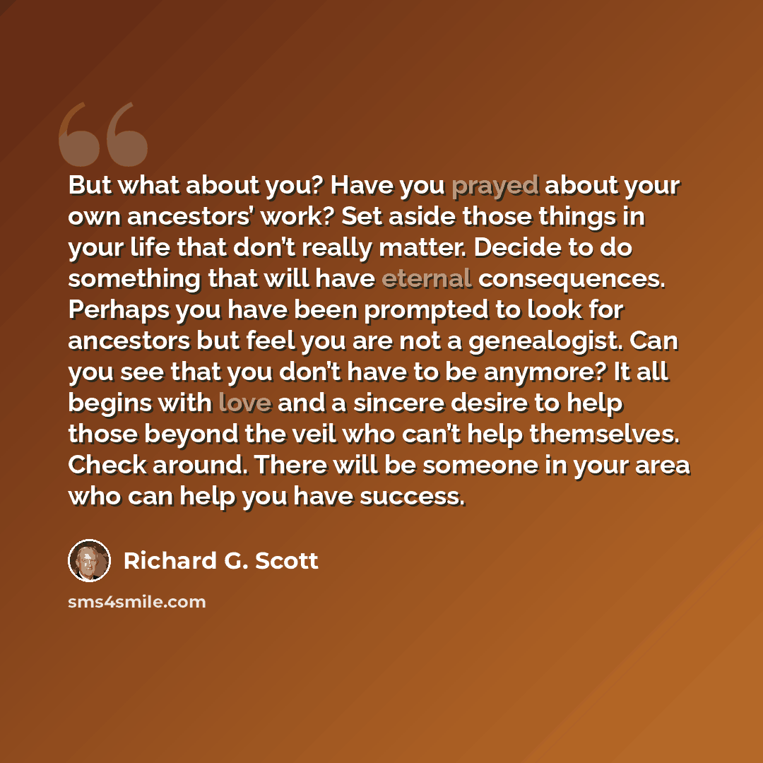 “But what about you? Have you prayed about your own ancestors’ work? Set aside those things in your life that don’t really matter. Decide to do something that will have eternal consequences. Perhaps you have been prompted to look for ancestors but feel you are not a genealogist. Can you see that…” quote by Richard G. Scott