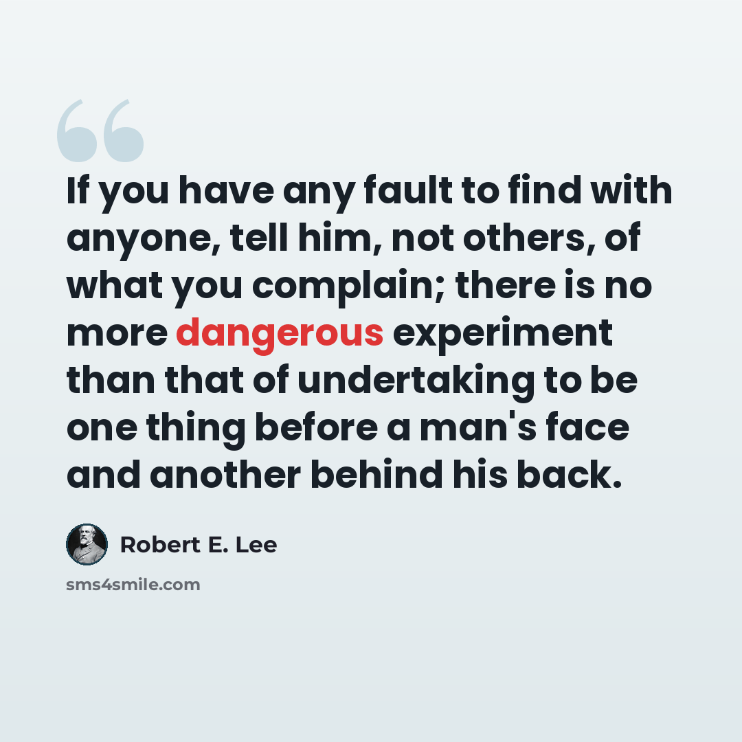 “If you have any fault to find with anyone, tell him, not others, of what you complain; there is no more dangerous experiment than that of undertaking to be one thing before a man's face and another behind his back.” quote by Robert E. Lee