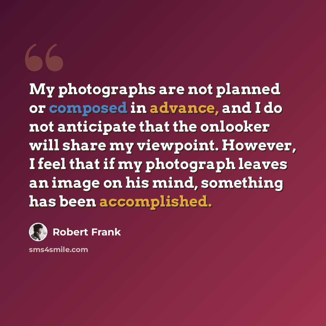 “My photographs are not planned or composed in advance, and I do not anticipate that the onlooker will share my viewpoint. However, I feel that if my photograph leaves an image on his mind, something has been accomplished.” quote by Robert Frank