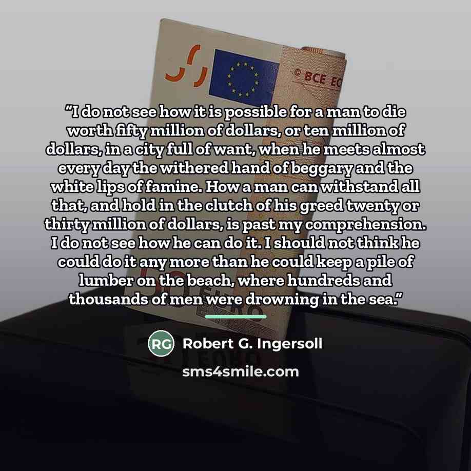 “I do not see how it is possible for a man to die worth fifty million of dollars, or ten million of dollars, in a city full of want, when he meets almost every day the withered hand of beggary and the white lips of famine. How a man can withstand all that, and hold in the clutch of his greed twenty…” quote by Robert G. Ingersoll