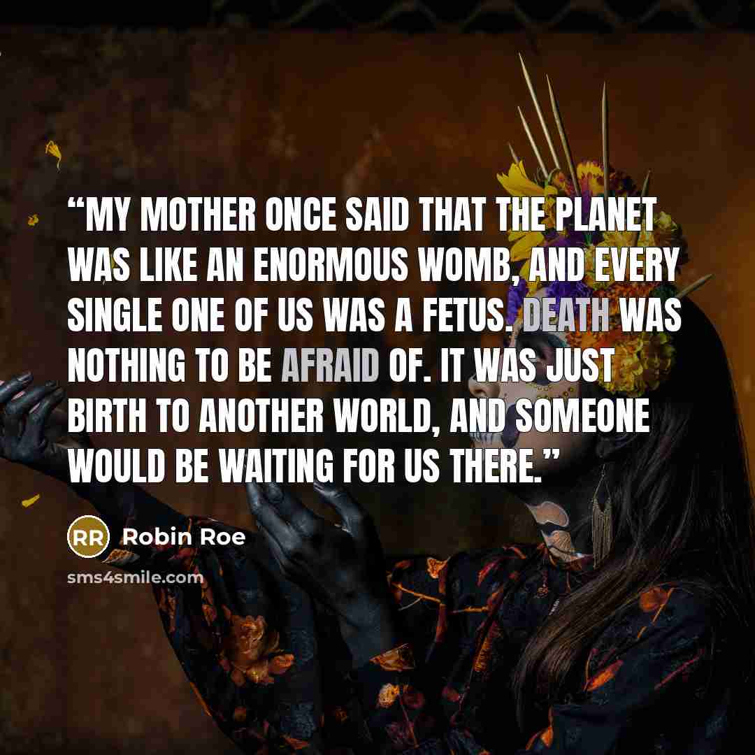 “My mother once said that the planet was like an enormous womb, and every single one of us was a fetus. Death was nothing to be afraid of. It was just birth to another world, and someone would be waiting for us there.” quote by Robin Roe
