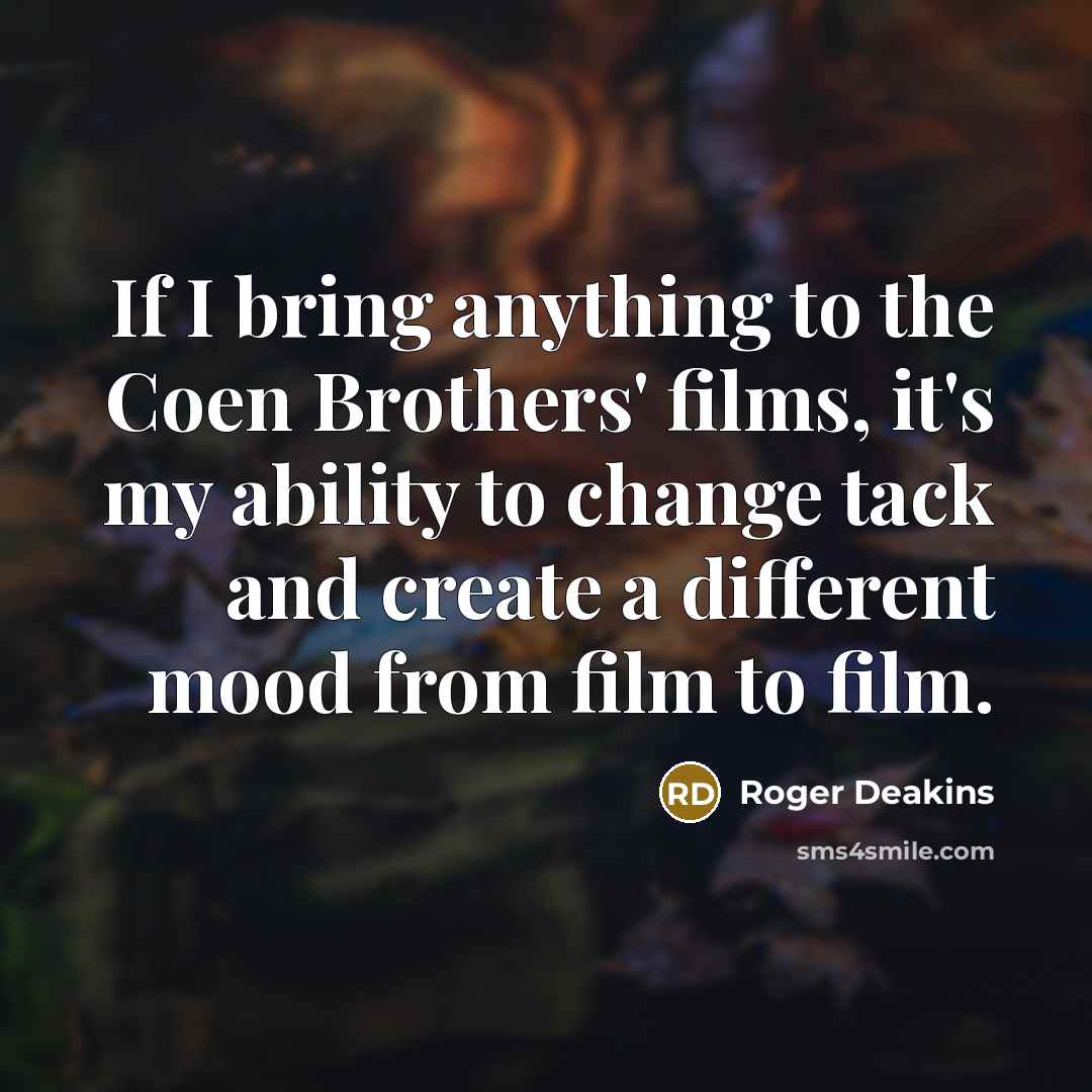 “If I bring anything to the Coen Brothers' films, it's my ability to change tack and create a different mood from film to film.” quote by Roger Deakins