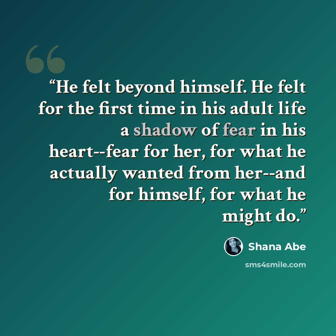 “He felt beyond himself. He felt for the first time in his adult life a shadow of fear in his heart--fear for her, for what he actually wanted from her--and for himself, for what he might do.” quote by Shana Abé