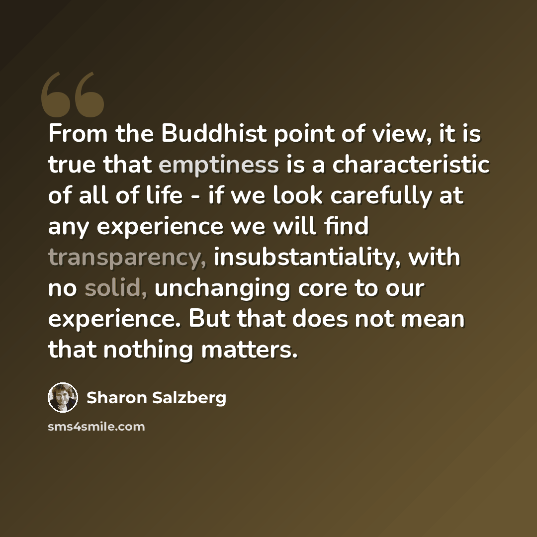 “From the Buddhist point of view, it is true that emptiness is a characteristic of all of life - if we look carefully at any experience we will find transparency, insubstantiality, with no solid, unchanging core to our experience. But that does not mean that nothing matters.” quote by Sharon Salzberg