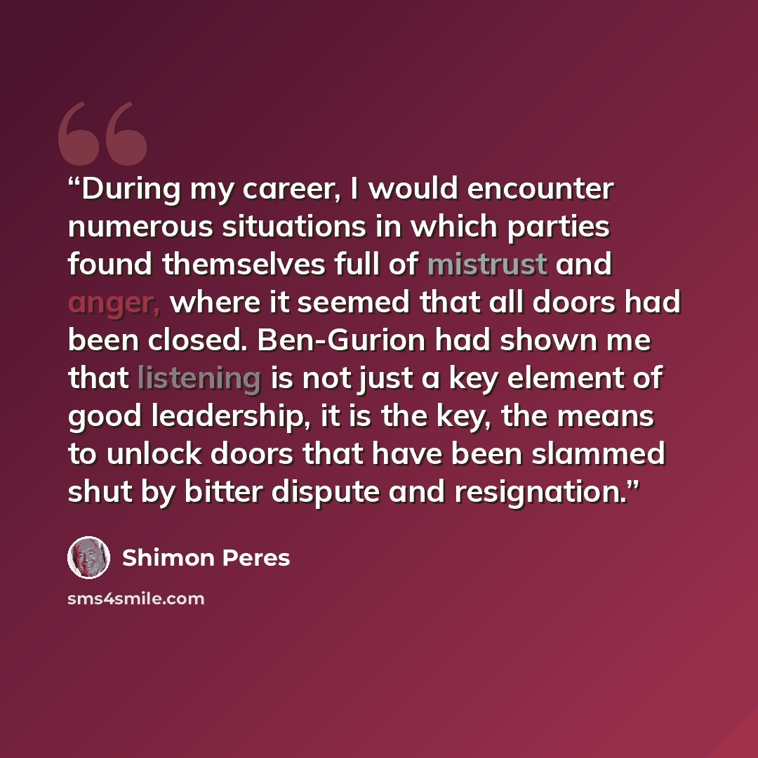 “During my career, I would encounter numerous situations in which parties found themselves full of mistrust and anger, where it seemed that all doors had been closed. Ben-Gurion had shown me that listening is not just a key element of good leadership, it is the key, the means to unlock doors that…” quote by Shimon Peres