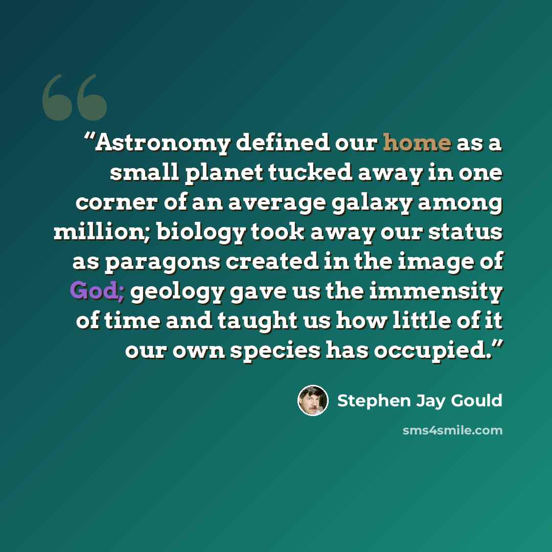 “Astronomy defined our home as a small planet tucked away in one corner of an average galaxy among million; biology took away our status as paragons created in the image of God; geology gave us the immensity of time and taught us how little of it our own species has occupied.” quote by Stephen Jay Gould