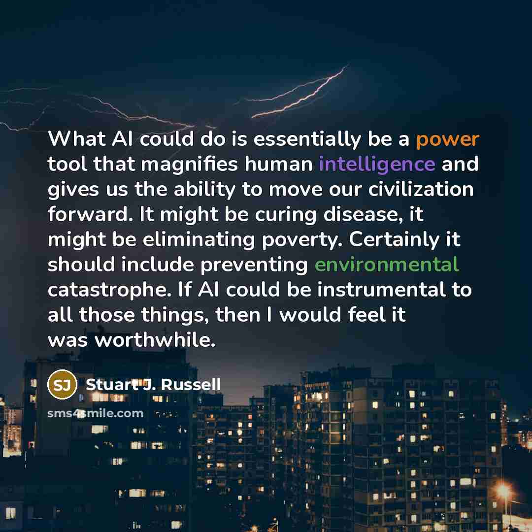 “What AI could do is essentially be a power tool that magnifies human intelligence and gives us the ability to move our civilization forward. It might be curing disease, it might be eliminating poverty. Certainly it should include preventing environmental catastrophe. If AI could be instrumental to…” quote by Stuart J. Russell