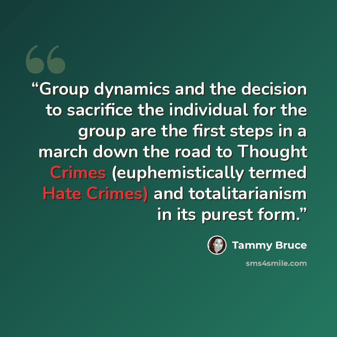 “Group dynamics and the decision to sacrifice the individual for the group are the first steps in a march down the road to Thought Crimes (euphemistically termed Hate Crimes) and totalitarianism in its purest form.” quote by Tammy Bruce