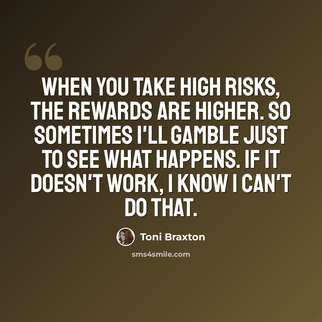 “When you take high risks, the rewards are higher. So sometimes I'll gamble just to see what happens. If it doesn't work, I know I can't do that.” quote by Toni Braxton
