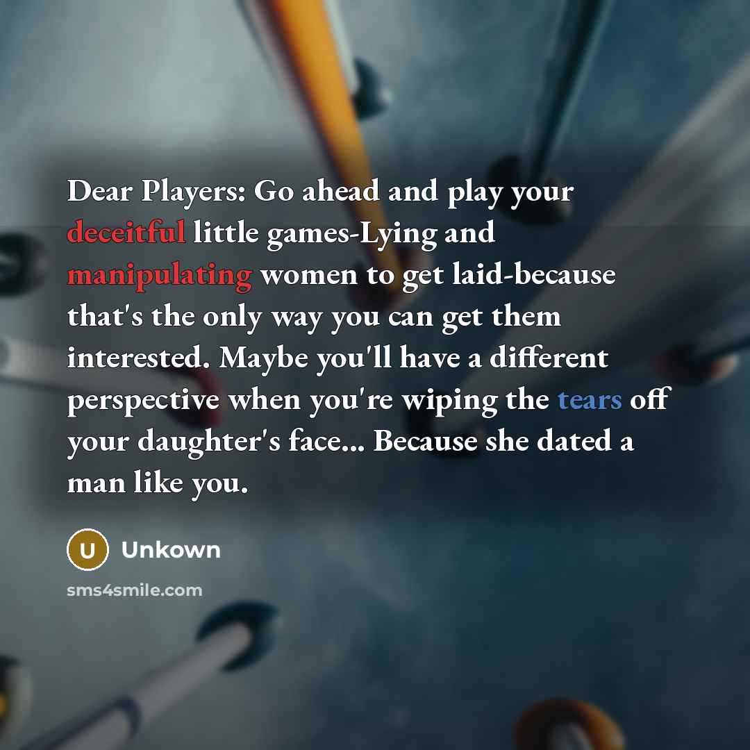 “Dear Players: Go ahead and play your deceitful little games-Lying and manipulating women to get laid-because that's the only way you can get them interested. Maybe you'll have a different perspective when you're wiping the tears off your daughter's face... Because she dated a man like you.” quote by Unkown