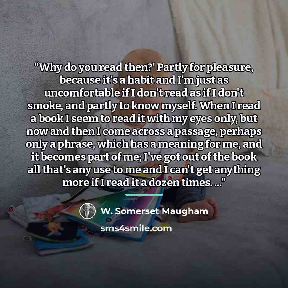 “Why do you read then?' Partly for pleasure, because it's a habit and I'm just as uncomfortable if I don't read as if I don't smoke, and partly to know myself. When I read a book I seem to read it with my eyes only, but now and then I come across a passage, perhaps only a phrase, which has a…” quote by W. Somerset Maugham