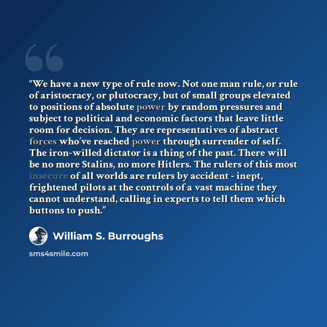 “We have a new type of rule now. Not one man rule, or rule of aristocracy, or plutocracy, but of small groups elevated to positions of absolute power by random pressures and subject to political and economic factors that leave little room for decision. They are representatives of abstract forces…” quote by William S. Burroughs