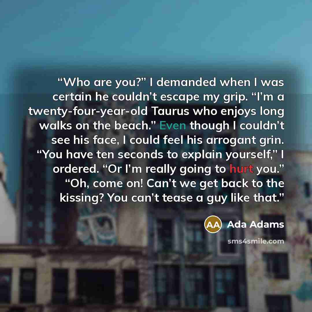 “Who are you?” I demanded when I was certain he couldn’t escape my grip. “I’m a twenty-four-year-old Taurus who enjoys long walks on the beach.” Even though I couldn’t see his face, I could feel his arrogant grin. “You have ten seconds to explain yourself,” I ordered. “Or I’m really going to hurt…” quote by Ada Adams